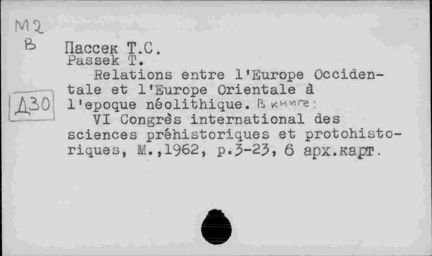 ﻿Пассек T.С.
Passek T.
Relations entre l'Europe Occidentale et l’Europe Orientale à l'epoque néolithique. ІЬ :
VI Congrès international des sciences préhistoriques et protohisto riques, M.,1962, p.5-23, 0 арх.карг.